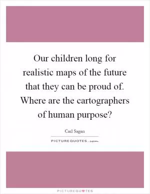 Our children long for realistic maps of the future that they can be proud of. Where are the cartographers of human purpose? Picture Quote #1