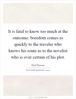 It is fatal to know too much at the outcome: boredom comes as quickly to the traveler who knows his route as to the novelist who is over certain of his plot Picture Quote #1