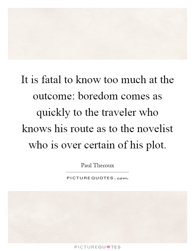 It is fatal to know too much at the outcome: boredom comes as quickly to the traveler who knows his route as to the novelist who is over certain of his plot Picture Quote #1