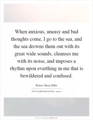 When anxious, uneasy and bad thoughts come, I go to the sea, and the sea drowns them out with its great wide sounds, cleanses me with its noise, and imposes a rhythm upon everthing in me that is bewildered and confused Picture Quote #1