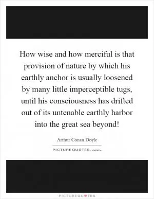 How wise and how merciful is that provision of nature by which his earthly anchor is usually loosened by many little imperceptible tugs, until his consciousness has drifted out of its untenable earthly harbor into the great sea beyond! Picture Quote #1