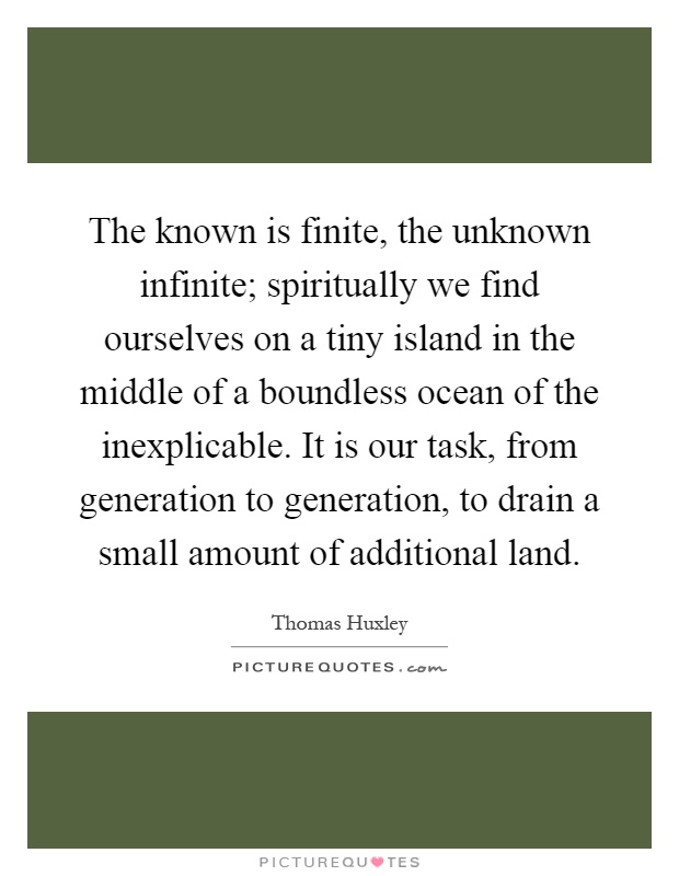 The known is finite, the unknown infinite; spiritually we find ourselves on a tiny island in the middle of a boundless ocean of the inexplicable. It is our task, from generation to generation, to drain a small amount of additional land Picture Quote #1