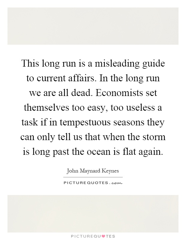 This long run is a misleading guide to current affairs. In the long run we are all dead. Economists set themselves too easy, too useless a task if in tempestuous seasons they can only tell us that when the storm is long past the ocean is flat again Picture Quote #1