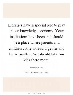 Libraries have a special role to play in our knowledge economy. Your institutions have been and should be a place where parents and children come to read together and learn together. We should take our kids there more Picture Quote #1