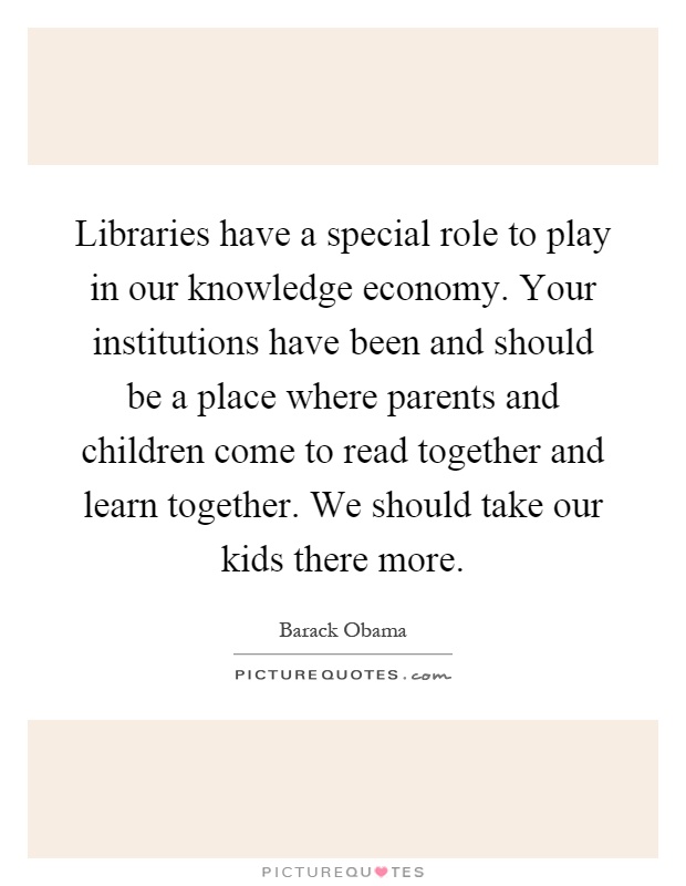 Libraries have a special role to play in our knowledge economy. Your institutions have been and should be a place where parents and children come to read together and learn together. We should take our kids there more Picture Quote #1