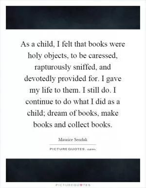 As a child, I felt that books were holy objects, to be caressed, rapturously sniffed, and devotedly provided for. I gave my life to them. I still do. I continue to do what I did as a child; dream of books, make books and collect books Picture Quote #1