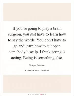 If you’re going to play a brain surgeon, you just have to learn how to say the words. You don’t have to go and learn how to cut open somebody’s scalp. I think acting is acting. Being is something else Picture Quote #1
