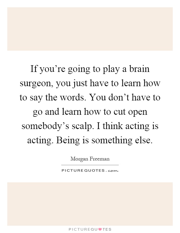 If you're going to play a brain surgeon, you just have to learn how to say the words. You don't have to go and learn how to cut open somebody's scalp. I think acting is acting. Being is something else Picture Quote #1
