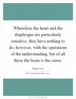Wherefore the heart and the diaphragm are particularly sensitive, they have nothing to do, however, with the operations of the understanding, but of all these the brain is the cause Picture Quote #1