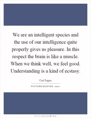 We are an intelligent species and the use of our intelligence quite properly gives us pleasure. In this respect the brain is like a muscle. When we think well, we feel good. Understanding is a kind of ecstasy Picture Quote #1