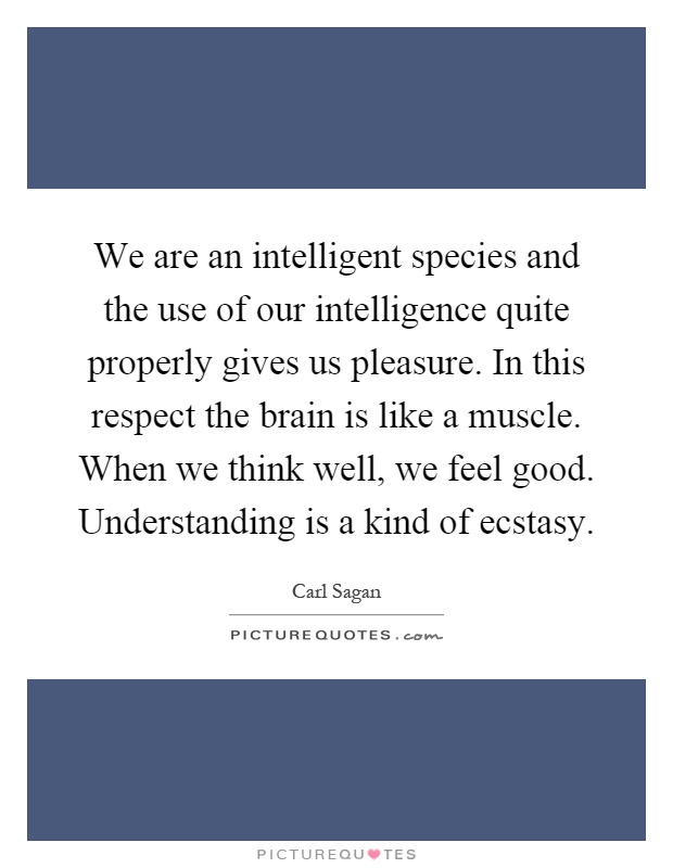 We are an intelligent species and the use of our intelligence quite properly gives us pleasure. In this respect the brain is like a muscle. When we think well, we feel good. Understanding is a kind of ecstasy Picture Quote #1