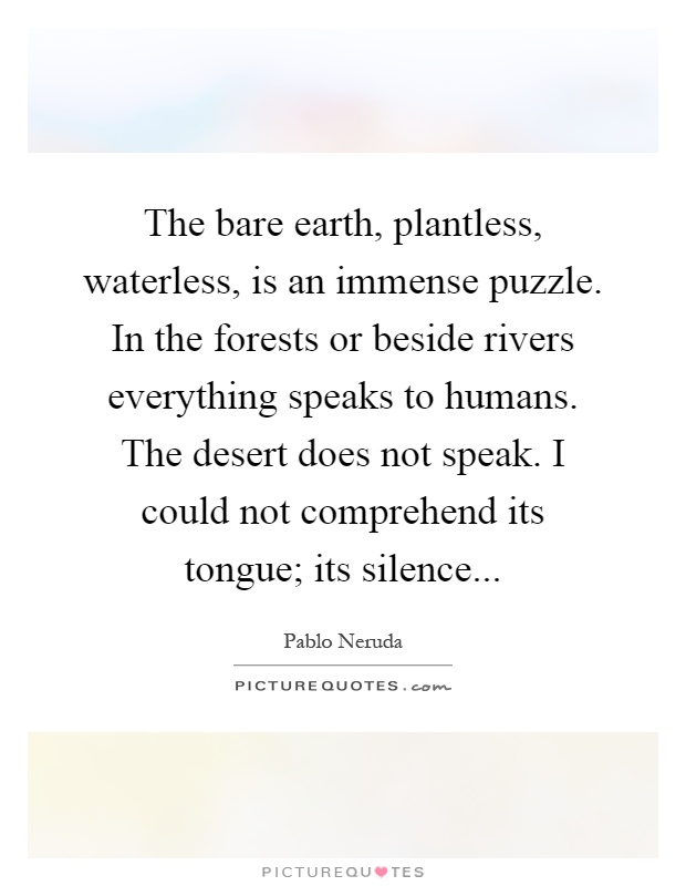 The bare earth, plantless, waterless, is an immense puzzle. In the forests or beside rivers everything speaks to humans. The desert does not speak. I could not comprehend its tongue; its silence Picture Quote #1
