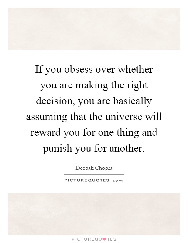 If you obsess over whether you are making the right decision, you are basically assuming that the universe will reward you for one thing and punish you for another Picture Quote #1