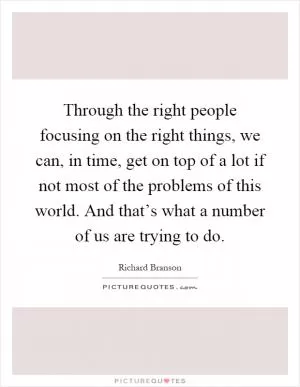 Through the right people focusing on the right things, we can, in time, get on top of a lot if not most of the problems of this world. And that’s what a number of us are trying to do Picture Quote #1