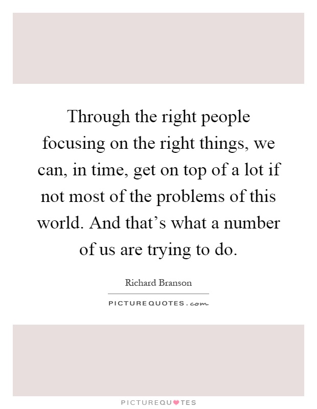 Through the right people focusing on the right things, we can, in time, get on top of a lot if not most of the problems of this world. And that's what a number of us are trying to do Picture Quote #1