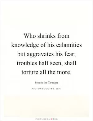 Who shrinks from knowledge of his calamities but aggravates his fear; troubles half seen, shall torture all the more Picture Quote #1