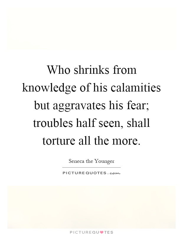 Who shrinks from knowledge of his calamities but aggravates his fear; troubles half seen, shall torture all the more Picture Quote #1