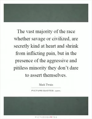 The vast majority of the race whether savage or civilized, are secretly kind at heart and shrink from inflicting pain, but in the presence of the aggressive and pitiless minority they don’t dare to assert themselves Picture Quote #1