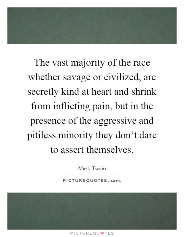 The vast majority of the race whether savage or civilized, are secretly kind at heart and shrink from inflicting pain, but in the presence of the aggressive and pitiless minority they don't dare to assert themselves Picture Quote #1