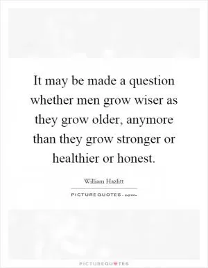 It may be made a question whether men grow wiser as they grow older, anymore than they grow stronger or healthier or honest Picture Quote #1