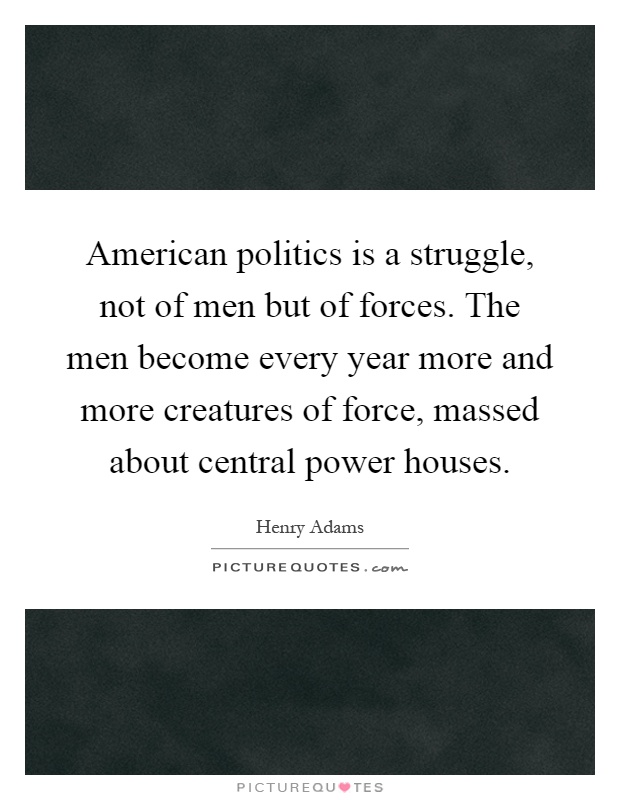 American politics is a struggle, not of men but of forces. The men become every year more and more creatures of force, massed about central power houses Picture Quote #1