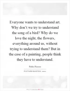 Everyone wants to understand art. Why don’t we try to understand the song of a bird? Why do we love the night, the flowers, everything around us, without trying to understand them? But in the case of a painting, people think they have to understand Picture Quote #1