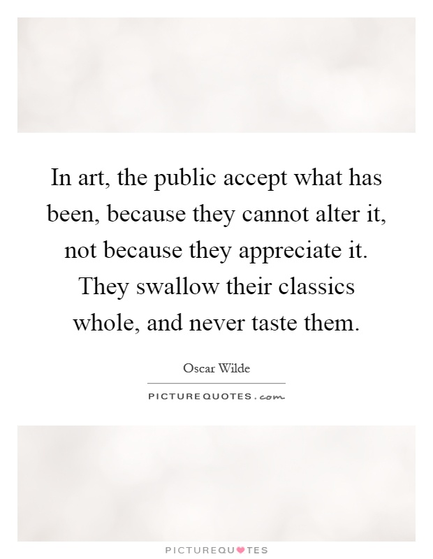 In art, the public accept what has been, because they cannot alter it, not because they appreciate it. They swallow their classics whole, and never taste them Picture Quote #1