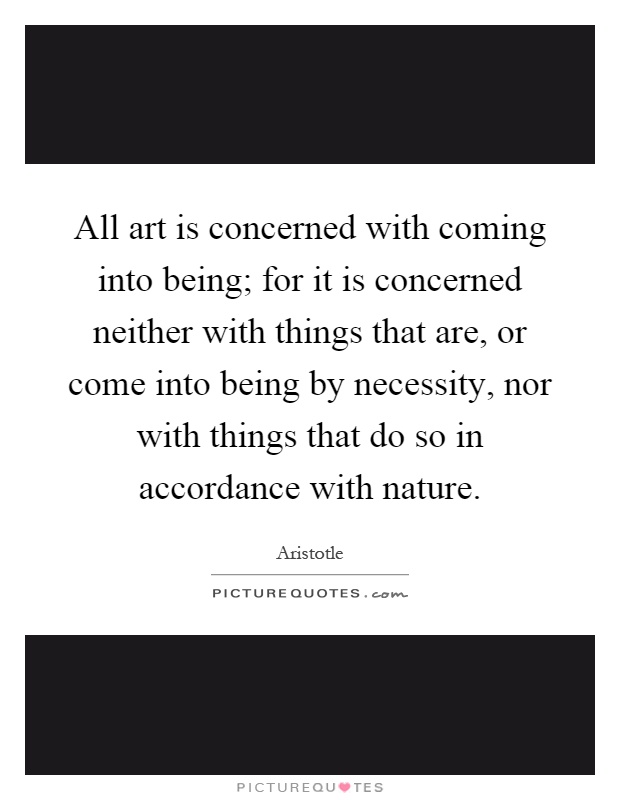 All art is concerned with coming into being; for it is concerned neither with things that are, or come into being by necessity, nor with things that do so in accordance with nature Picture Quote #1
