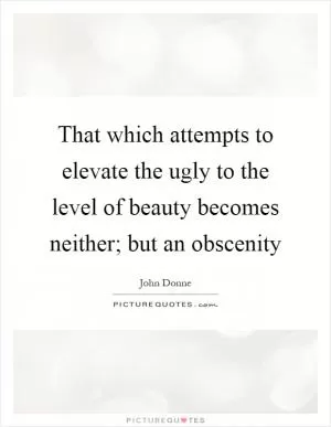 That which attempts to elevate the ugly to the level of beauty becomes neither; but an obscenity Picture Quote #1