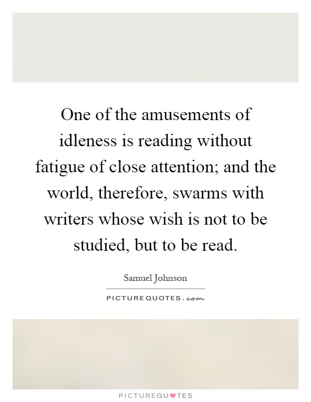 One of the amusements of idleness is reading without fatigue of close attention; and the world, therefore, swarms with writers whose wish is not to be studied, but to be read Picture Quote #1