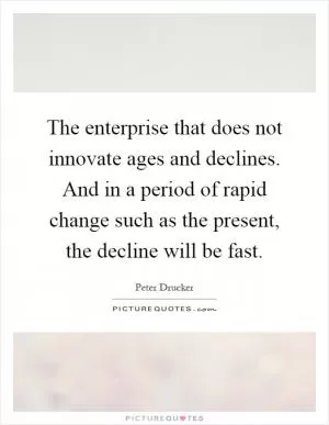 The enterprise that does not innovate ages and declines. And in a period of rapid change such as the present, the decline will be fast Picture Quote #1