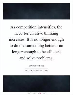 As competition intensifies, the need for creative thinking increases. It is no longer enough to do the same thing better... no longer enough to be efficient and solve problems Picture Quote #1