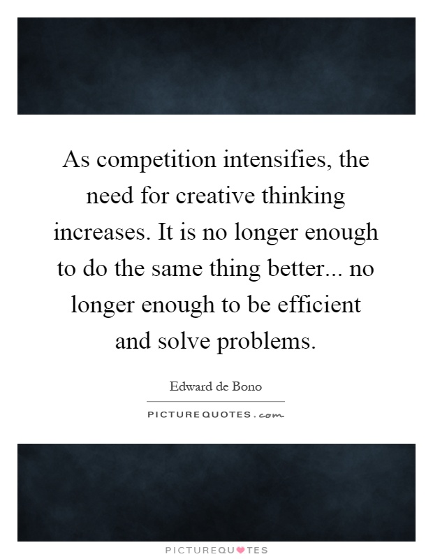 As competition intensifies, the need for creative thinking increases. It is no longer enough to do the same thing better... no longer enough to be efficient and solve problems Picture Quote #1