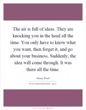 The air is full of ideas. They are knocking you in the head all the time. You only have to know what you want, then forget it, and go about your business. Suddenly, the idea will come through. It was there all the time Picture Quote #1