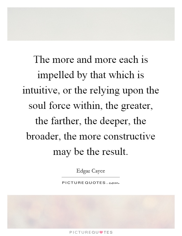 The more and more each is impelled by that which is intuitive, or the relying upon the soul force within, the greater, the farther, the deeper, the broader, the more constructive may be the result Picture Quote #1