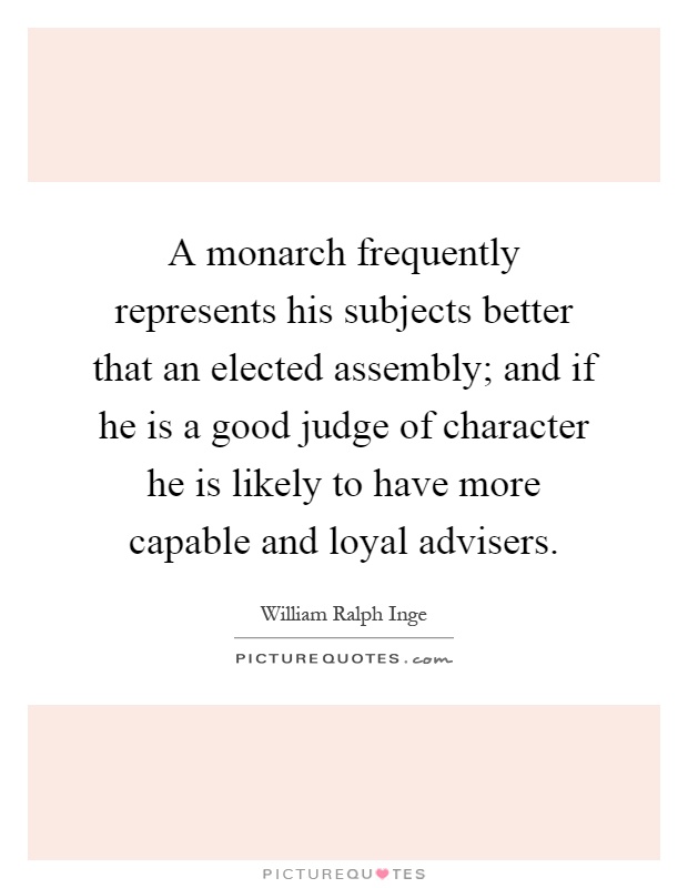A monarch frequently represents his subjects better that an elected assembly; and if he is a good judge of character he is likely to have more capable and loyal advisers Picture Quote #1