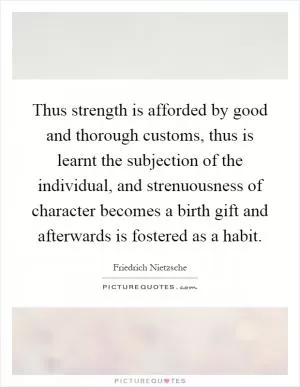 Thus strength is afforded by good and thorough customs, thus is learnt the subjection of the individual, and strenuousness of character becomes a birth gift and afterwards is fostered as a habit Picture Quote #1