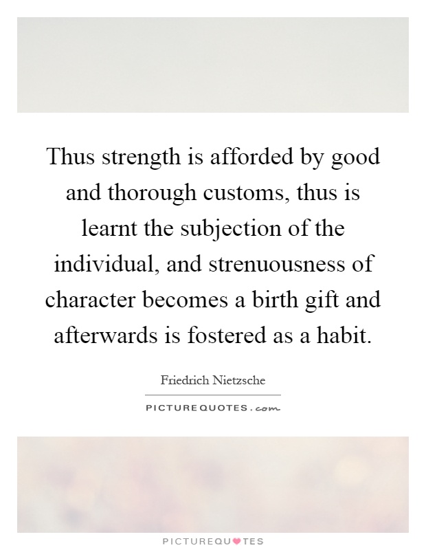 Thus strength is afforded by good and thorough customs, thus is learnt the subjection of the individual, and strenuousness of character becomes a birth gift and afterwards is fostered as a habit Picture Quote #1