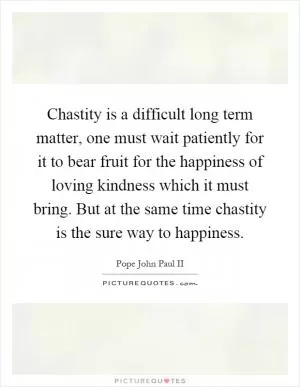 Chastity is a difficult long term matter, one must wait patiently for it to bear fruit for the happiness of loving kindness which it must bring. But at the same time chastity is the sure way to happiness Picture Quote #1