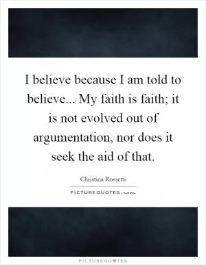 I believe because I am told to believe... My faith is faith; it is not evolved out of argumentation, nor does it seek the aid of that Picture Quote #1
