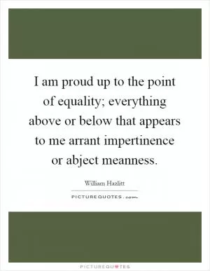 I am proud up to the point of equality; everything above or below that appears to me arrant impertinence or abject meanness Picture Quote #1