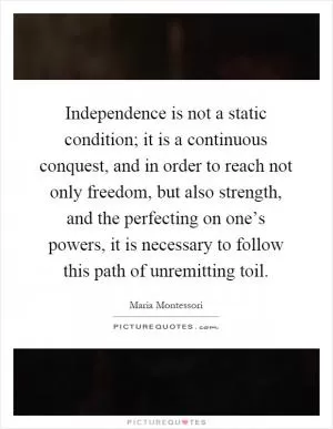 Independence is not a static condition; it is a continuous conquest, and in order to reach not only freedom, but also strength, and the perfecting on one’s powers, it is necessary to follow this path of unremitting toil Picture Quote #1