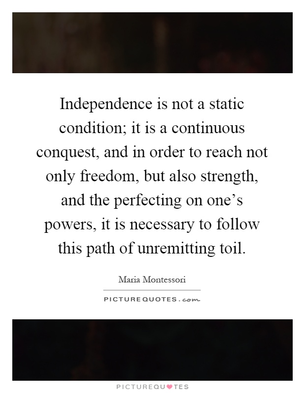 Independence is not a static condition; it is a continuous conquest, and in order to reach not only freedom, but also strength, and the perfecting on one's powers, it is necessary to follow this path of unremitting toil Picture Quote #1