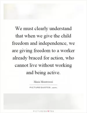 We must clearly understand that when we give the child freedom and independence, we are giving freedom to a worker already braced for action, who cannot live without working and being active Picture Quote #1