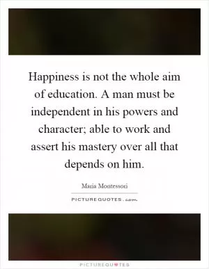 Happiness is not the whole aim of education. A man must be independent in his powers and character; able to work and assert his mastery over all that depends on him Picture Quote #1