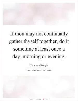 If thou may not continually gather thyself together, do it sometime at least once a day, morning or evening Picture Quote #1