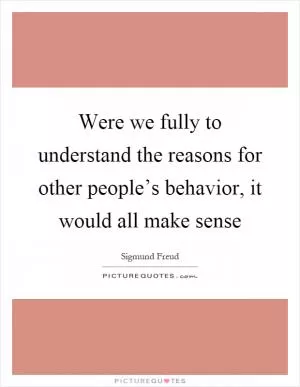 Were we fully to understand the reasons for other people’s behavior, it would all make sense Picture Quote #1