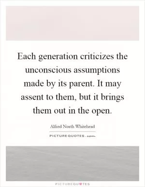 Each generation criticizes the unconscious assumptions made by its parent. It may assent to them, but it brings them out in the open Picture Quote #1