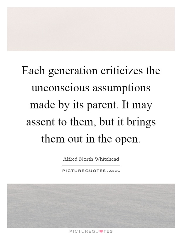 Each generation criticizes the unconscious assumptions made by its parent. It may assent to them, but it brings them out in the open Picture Quote #1