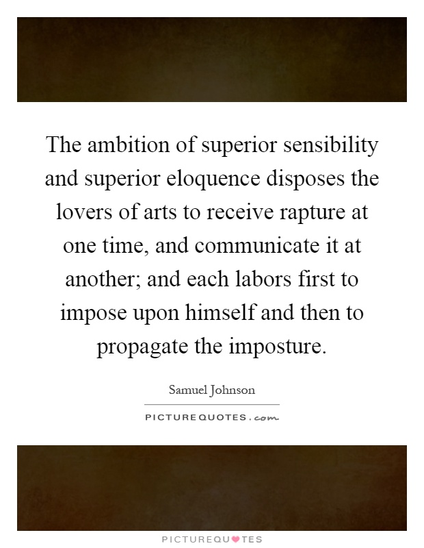 The ambition of superior sensibility and superior eloquence disposes the lovers of arts to receive rapture at one time, and communicate it at another; and each labors first to impose upon himself and then to propagate the imposture Picture Quote #1